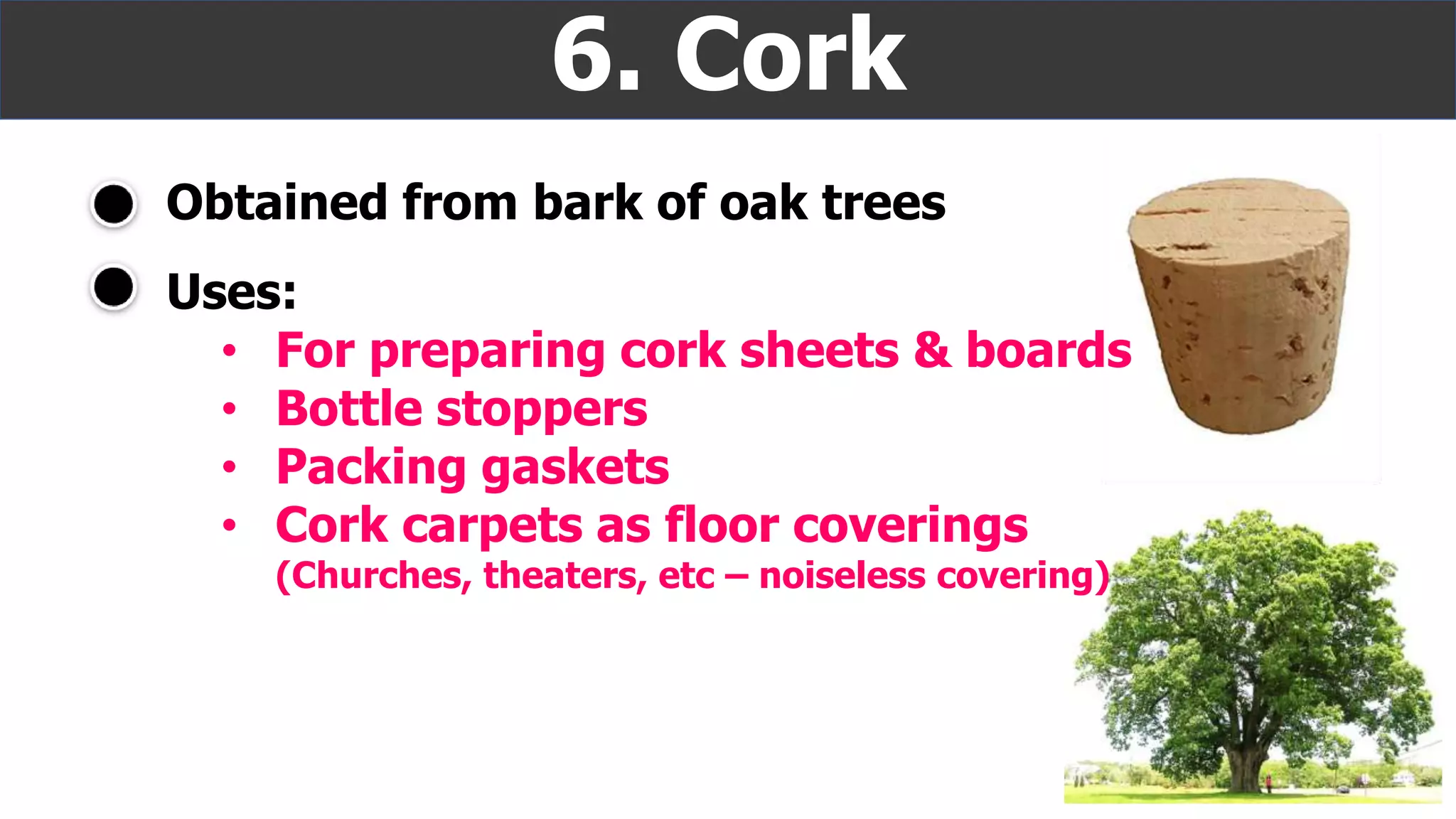 Obtained from bark of oak trees
6. Cork
Uses:
• For preparing cork sheets & boards
• Bottle stoppers
• Packing gaskets
• Cork carpets as floor coverings
(Churches, theaters, etc – noiseless covering)
 