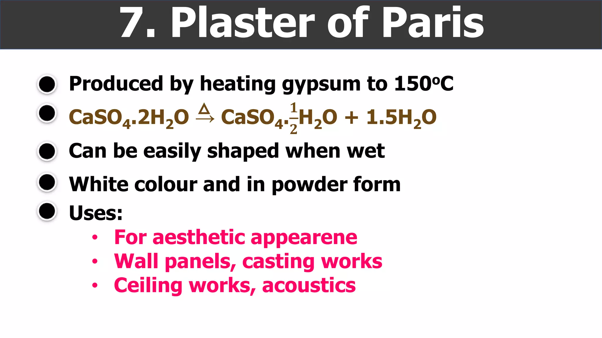 Produced by heating gypsum to 150oC
7. Plaster of Paris
White colour and in powder form
CaSO4.2H2O → CaSO4.
𝟏
𝟐
H2O + 1.5H2O
Can be easily shaped when wet
Uses:
• For aesthetic appearene
• Wall panels, casting works
• Ceiling works, acoustics
 