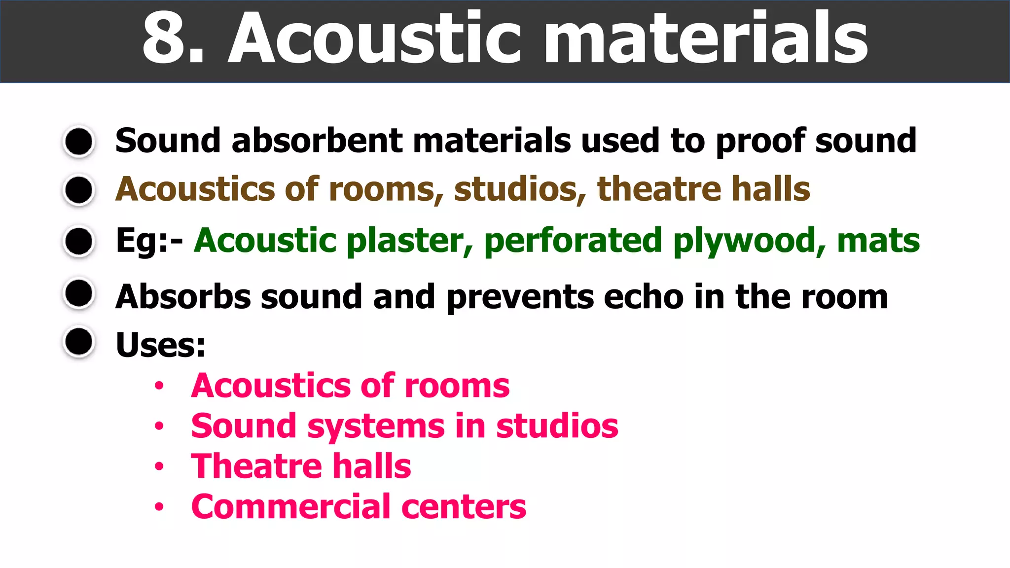 Sound absorbent materials used to proof sound
8. Acoustic materials
Absorbs sound and prevents echo in the room
Acoustics of rooms, studios, theatre halls
Eg:- Acoustic plaster, perforated plywood, mats
Uses:
• Acoustics of rooms
• Sound systems in studios
• Theatre halls
• Commercial centers
 