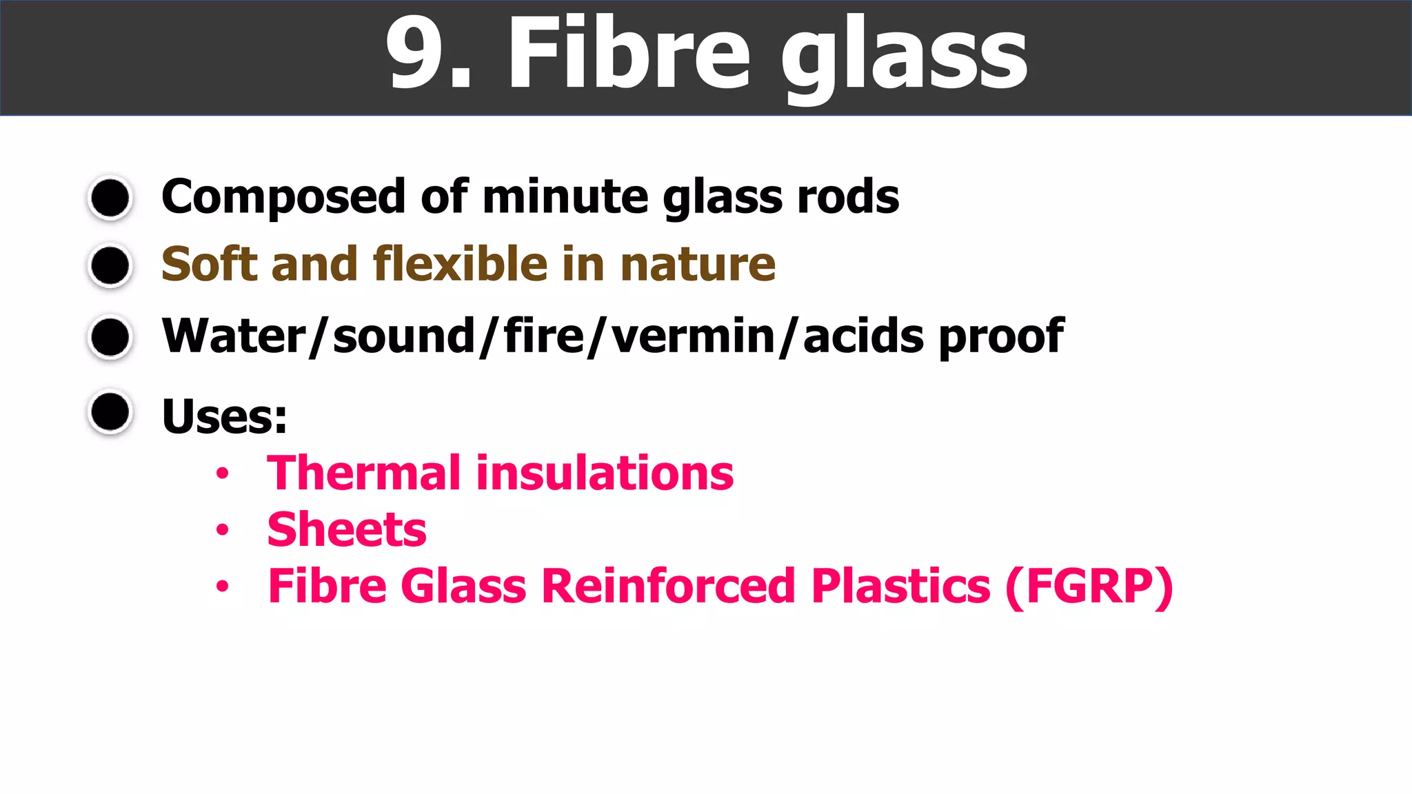 Composed of minute glass rods
9. Fibre glass
Soft and flexible in nature
Water/sound/fire/vermin/acids proof
Uses:
• Thermal insulations
• Sheets
• Fibre Glass Reinforced Plastics (FGRP)
 