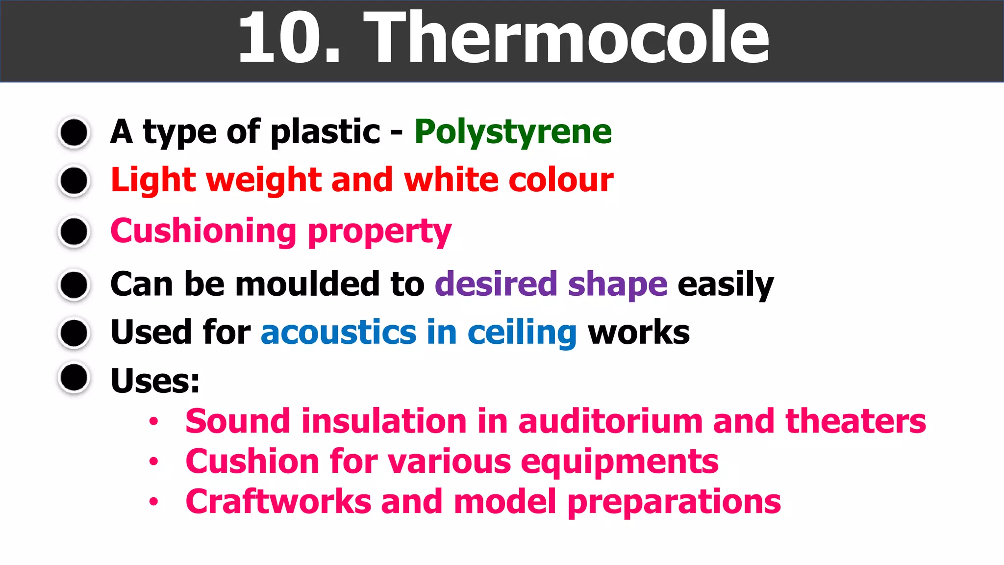 A type of plastic - Polystyrene
10. Thermocole
Light weight and white colour
Cushioning property
Uses:
• Sound insulation in auditorium and theaters
• Cushion for various equipments
• Craftworks and model preparations
Can be moulded to desired shape easily
Used for acoustics in ceiling works
 