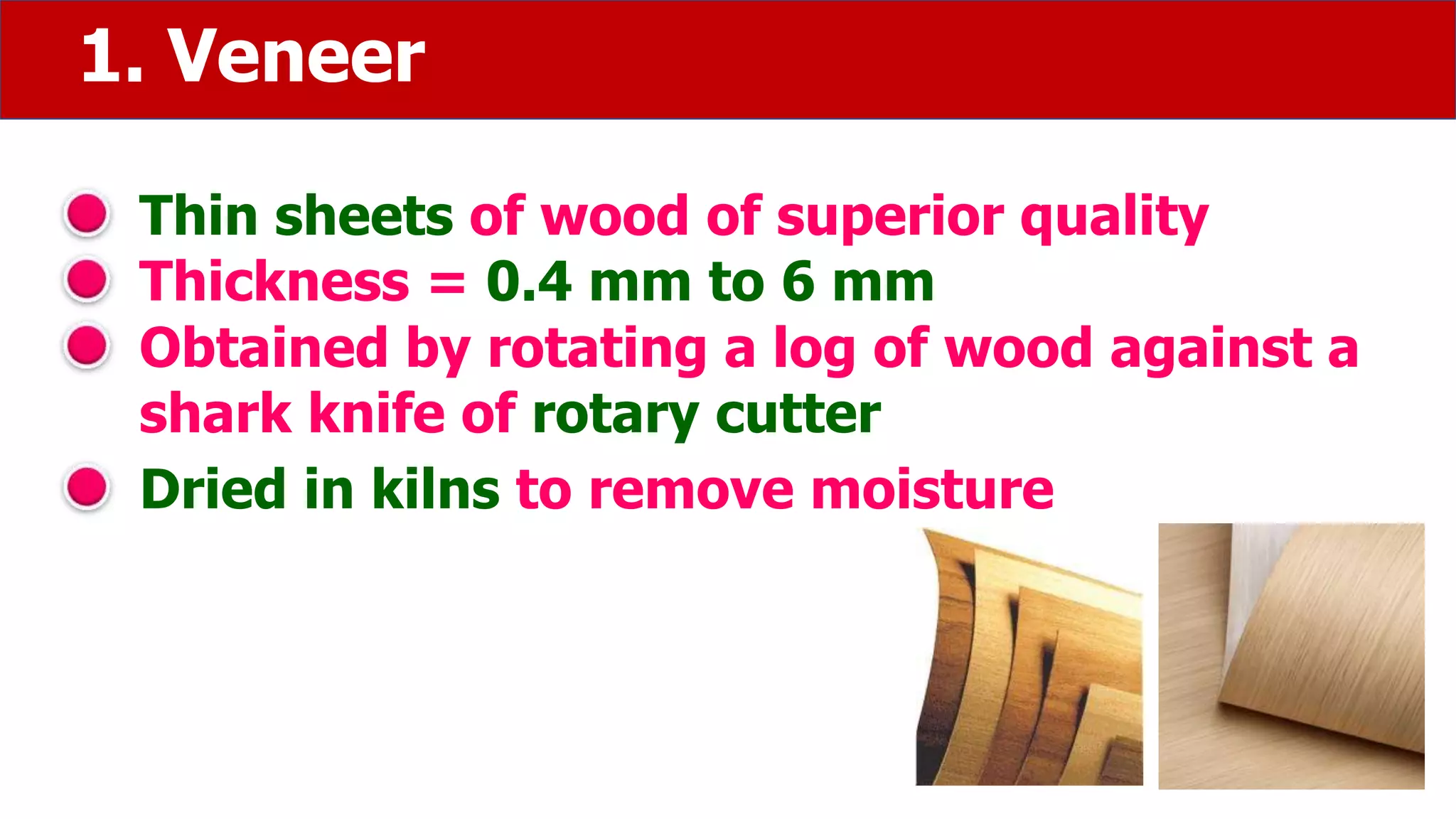 1. Veneer
Thin sheets of wood of superior quality
Thickness = 0.4 mm to 6 mm
Obtained by rotating a log of wood against a
shark knife of rotary cutter
Dried in kilns to remove moisture
 