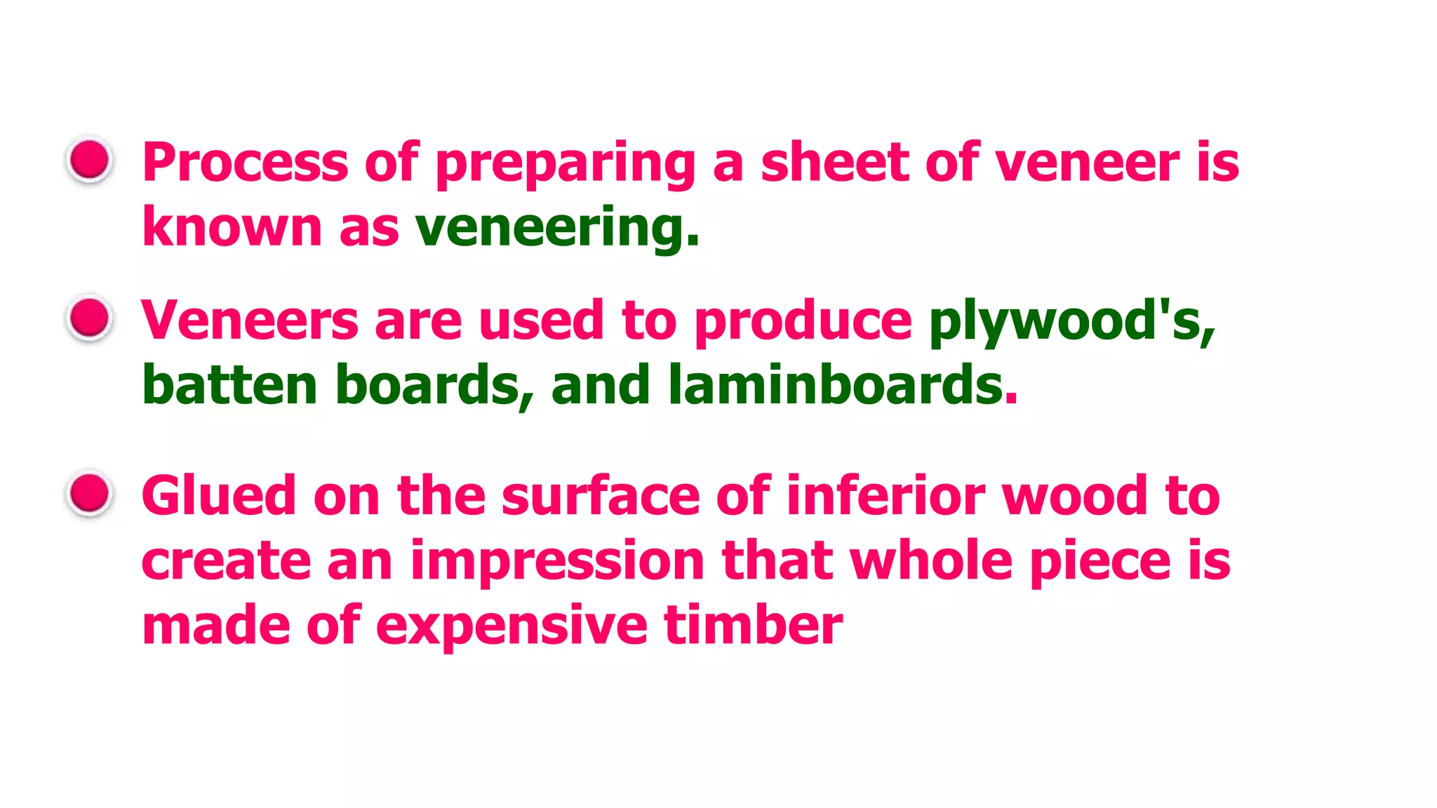 Process of preparing a sheet of veneer is
known as veneering.
Veneers are used to produce plywood's,
batten boards, and laminboards.
Glued on the surface of inferior wood to
create an impression that whole piece is
made of expensive timber
 