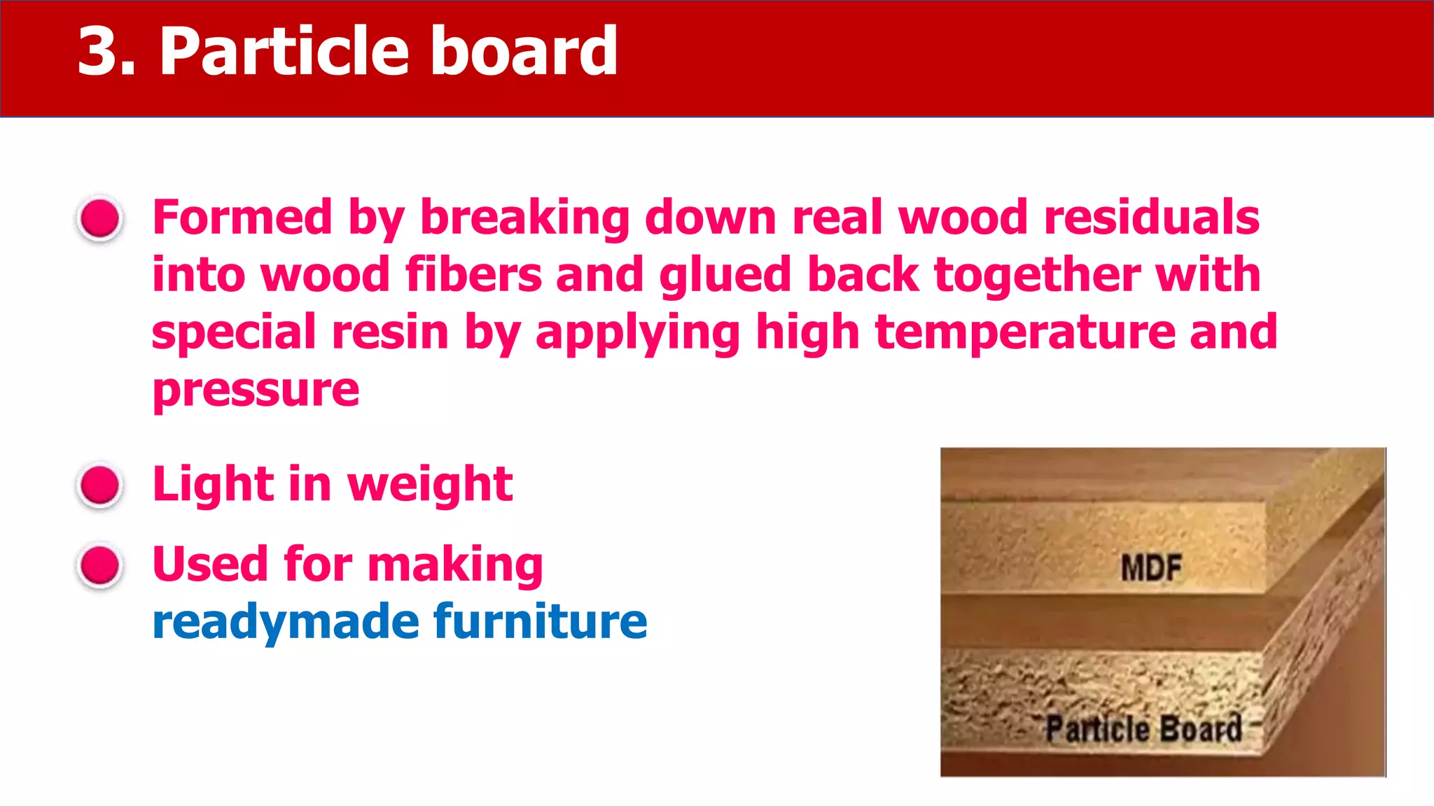 3. Particle board
Formed by breaking down real wood residuals
into wood fibers and glued back together with
special resin by applying high temperature and
pressure
Light in weight
Used for making
readymade furniture
 