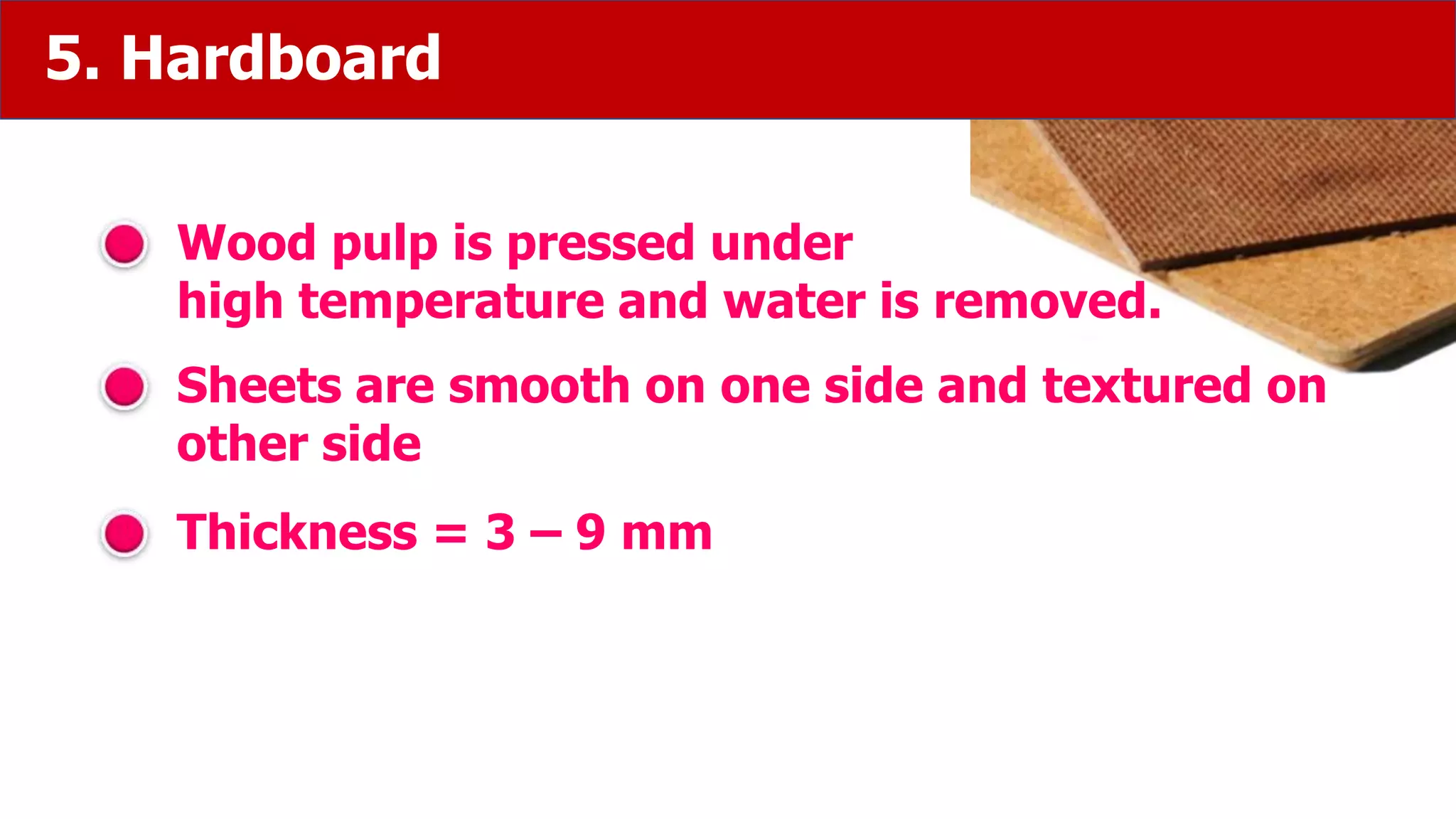 5. Hardboard
Wood pulp is pressed under
high temperature and water is removed.
Sheets are smooth on one side and textured on
other side
Thickness = 3 – 9 mm
 