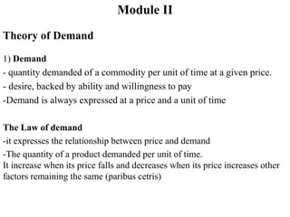 Module II
Theory of Demand
1) Demand
- quantity demanded of a commodity per unit of time at a given price.
- desire, backed by ability and willingness to pay
-Demand is always expressed at a price and a unit of time
The Law of demand
-it expresses the relationship between price and demand
-The quantity of a product demanded per unit of time.
It increase when its price falls and decreases when its price increases other
factors remaining the same (paribus cetris)
 