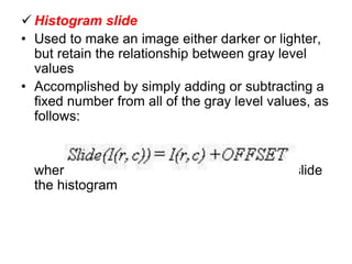  Histogram slide
• Used to make an image either darker or lighter,
but retain the relationship between gray level
values
• Accomplished by simply adding or subtracting a
fixed number from all of the gray level values, as
follows:
where the OFFSET value is the amount to slide
the histogram
 