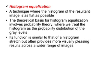  Histogram equalization
• A technique where the histogram of the resultant
image is as flat as possible
• The theoretical basis for histogram equalization
involves probability theory, where we treat the
histogram as the probability distribution of the
gray levels
• Its function is similar to that of a histogram
stretch but often provides more visually pleasing
results across a wider range of images
 