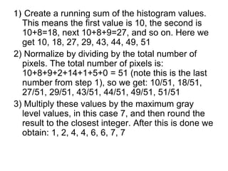 1) Create a running sum of the histogram values.
This means the first value is 10, the second is
10+8=18, next 10+8+9=27, and so on. Here we
get 10, 18, 27, 29, 43, 44, 49, 51
2) Normalize by dividing by the total number of
pixels. The total number of pixels is:
10+8+9+2+14+1+5+0 = 51 (note this is the last
number from step 1), so we get: 10/51, 18/51,
27/51, 29/51, 43/51, 44/51, 49/51, 51/51
3) Multiply these values by the maximum gray
level values, in this case 7, and then round the
result to the closest integer. After this is done we
obtain: 1, 2, 4, 4, 6, 6, 7, 7
 