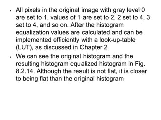  All pixels in the original image with gray level 0
are set to 1, values of 1 are set to 2, 2 set to 4, 3
set to 4, and so on. After the histogram
equalization values are calculated and can be
implemented efficiently with a look-up-table
(LUT), as discussed in Chapter 2
 We can see the original histogram and the
resulting histogram equalized histogram in Fig.
8.2.14. Although the result is not flat, it is closer
to being flat than the original histogram
 