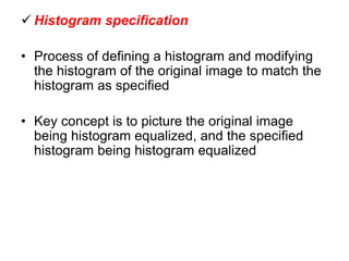  Histogram specification
• Process of defining a histogram and modifying
the histogram of the original image to match the
histogram as specified
• Key concept is to picture the original image
being histogram equalized, and the specified
histogram being histogram equalized
 