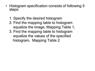 • Histogram specification consists of following 5
steps:
1. Specify the desired histogram
2. Find the mapping table to histogram
equalize the image, Mapping Table 1,
3. Find the mapping table to histogram
equalize the values of the specified
histogram, Mapping Table 2
 