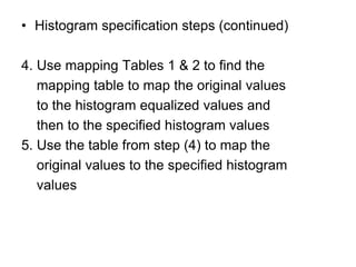 • Histogram specification steps (continued)
4. Use mapping Tables 1 & 2 to find the
mapping table to map the original values
to the histogram equalized values and
then to the specified histogram values
5. Use the table from step (4) to map the
original values to the specified histogram
values
 