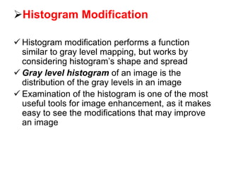 Histogram Modification
 Histogram modification performs a function
similar to gray level mapping, but works by
considering histogram’s shape and spread
 Gray level histogram of an image is the
distribution of the gray levels in an image
 Examination of the histogram is one of the most
useful tools for image enhancement, as it makes
easy to see the modifications that may improve
an image
 