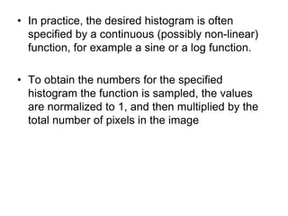• In practice, the desired histogram is often
specified by a continuous (possibly non-linear)
function, for example a sine or a log function.
• To obtain the numbers for the specified
histogram the function is sampled, the values
are normalized to 1, and then multiplied by the
total number of pixels in the image
 