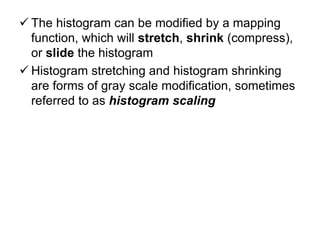  The histogram can be modified by a mapping
function, which will stretch, shrink (compress),
or slide the histogram
 Histogram stretching and histogram shrinking
are forms of gray scale modification, sometimes
referred to as histogram scaling
 