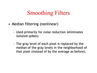 Smoothing Filters
• Median filtering (nonlinear)
– Used primarily for noise reduction (eliminates
isolated spikes)
– The gray level of each pixel is replaced by the
median of the gray levels in the neighborhood of
that pixel (instead of by the average as before).
 