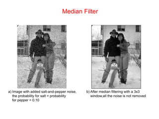 Median Filter
a) Image with added salt-and-pepper noise,
the probability for salt = probability
for pepper = 0.10
b) After median filtering with a 3x3
window,all the noise is not removed
 