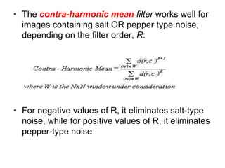 • The contra-harmonic mean filter works well for
images containing salt OR pepper type noise,
depending on the filter order, R:
• For negative values of R, it eliminates salt-type
noise, while for positive values of R, it eliminates
pepper-type noise
 