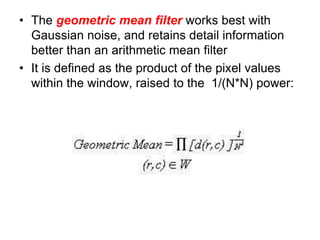 • The geometric mean filter works best with
Gaussian noise, and retains detail information
better than an arithmetic mean filter
• It is defined as the product of the pixel values
within the window, raised to the 1/(N*N) power:
 