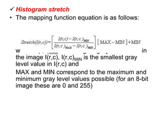  Histogram stretch
• The mapping function equation is as follows:
where: I(r,c)MAX is the largest gray level value in
the image I(r,c), I(r,c)MIN is the smallest gray
level value in I(r,c) and
MAX and MIN correspond to the maximum and
minimum gray level values possible (for an 8-bit
image these are 0 and 255)
 