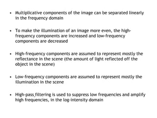 • Multiplicative components of the image can be separated linearly
in the frequency domain
• To make the illumination of an image more even, the high-
frequency components are increased and low-frequency
components are decreased
• High-frequency components are assumed to represent mostly the
reflectance in the scene (the amount of light reflected off the
object in the scene)
• Low-frequency components are assumed to represent mostly the
illumination in the scene
• High-pass filtering is used to suppress low frequencies and amplify
high frequencies, in the log-intensity domain
 
