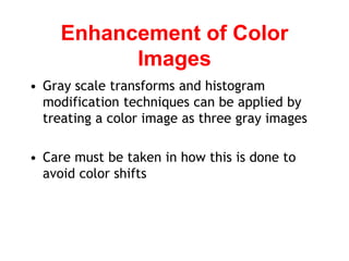Enhancement of Color
Images
• Gray scale transforms and histogram
modification techniques can be applied by
treating a color image as three gray images
• Care must be taken in how this is done to
avoid color shifts
 
