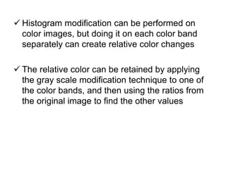  Histogram modification can be performed on
color images, but doing it on each color band
separately can create relative color changes
 The relative color can be retained by applying
the gray scale modification technique to one of
the color bands, and then using the ratios from
the original image to find the other values
 