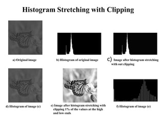 a) Original image b) Histogram of original image c) Image after histogram stretching
with out clipping
d) Histogram of image (c) e) Image after histogram stretching with
clipping 1% of the values at the high
and low ends
f) Histogram of image (e)
Histogram Stretching with Clipping
 
