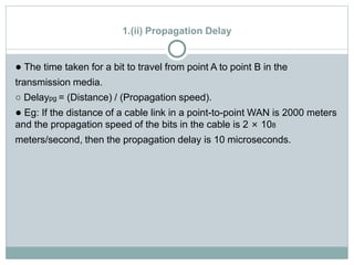1.(ii) Propagation Delay
● The time taken for a bit to travel from point A to point B in the
transmission media.
○ Delaypg = (Distance) / (Propagation speed).
● Eg: If the distance of a cable link in a point-to-point WAN is 2000 meters
and the propagation speed of the bits in the cable is 2 × 108
meters/second, then the propagation delay is 10 microseconds.
 