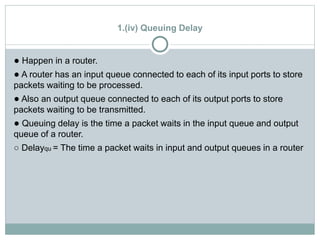 1.(iv) Queuing Delay
● Happen in a router.
● A router has an input queue connected to each of its input ports to store
packets waiting to be processed.
● Also an output queue connected to each of its output ports to store
packets waiting to be transmitted.
● Queuing delay is the time a packet waits in the input queue and output
queue of a router.
○ Delayqu = The time a packet waits in input and output queues in a router
 