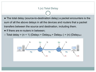 1.(v) Total Delay
● The total delay (source-to-destination delay) a packet encounters is the
sum of all the above delays in all the devices and routers that a packet
transfers between the source and destination, including them.
● If there are n routers in between;
○ Total delay = (n + 1) (Delaytr + Delaypg + Delaypr ) + (n) (Delayqu)
 