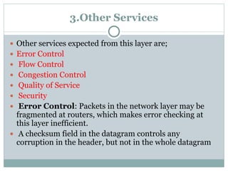 3.Other Services
 Other services expected from this layer are;
 Error Control
 Flow Control
 Congestion Control
 Quality of Service
 Security
 Error Control: Packets in the network layer may be
fragmented at routers, which makes error checking at
this layer inefficient.
 A checksum field in the datagram controls any
corruption in the header, but not in the whole datagram
 