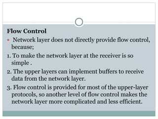 Flow Control
 Network layer does not directly provide flow control,
because;
1. To make the network layer at the receiver is so
simple .
2. The upper layers can implement buffers to receive
data from the network layer.
3. Flow control is provided for most of the upper-layer
protocols, so another level of flow control makes the
network layer more complicated and less efficient.
 