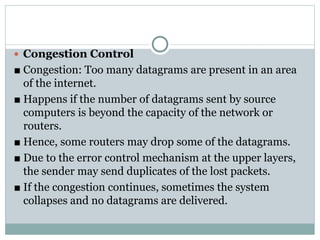  Congestion Control
■ Congestion: Too many datagrams are present in an area
of the internet.
■ Happens if the number of datagrams sent by source
computers is beyond the capacity of the network or
routers.
■ Hence, some routers may drop some of the datagrams.
■ Due to the error control mechanism at the upper layers,
the sender may send duplicates of the lost packets.
■ If the congestion continues, sometimes the system
collapses and no datagrams are delivered.
 
