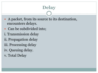 Delay
 A packet, from its source to its destination,
encounters delays.
 Can be subdivided into;
i. Transmission delay
ii. Propagation delay
iii. Processing delay
iv. Queuing delay.
v. Total Delay
 