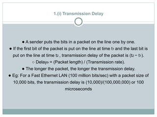 1.(i) Transmission Delay
● A sender puts the bits in a packet on the line one by one.
● If the first bit of the packet is put on the line at time t1 and the last bit is
put on the line at time t2 , transmission delay of the packet is (t2 − t1).
○ Delaytr = (Packet length) / (Transmission rate).
● The longer the packet, the longer the transmission delay.
● Eg: For a Fast Ethernet LAN (100 million bits/sec) with a packet size of
10,000 bits, the transmission delay is (10,000)/(100,000,000) or 100
microseconds
 