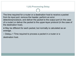 1.(iii) Processing Delay
The time required for a router or a destination host to receive a packet
from its input port, remove the header, perform an error
detectionprocedure, and deliver the packet to the output port (in the case
of a router) or deliver the packet to the upper-layer protocol (in the case of
the destination host).
● May be different for each packet, but normally is calculated as an
average.
○ Delaypr = Time required to process a packet in a router or a
destination host.
 