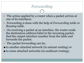 Forwarding
 The action applied by a router when a packet arrives at
one of its interfaces.
 Forwarding is done with the help of Forwarding table or
Routing table.
 On receiving a packet at an interface, the router reads
the destination address/label in the incoming packet,
find the output interface number from the table and
forwards the packet.
 The packet forwarding can be;
■ to another attached network (in unicast routing) or
■ to some attached networks (in multicast routing).
 