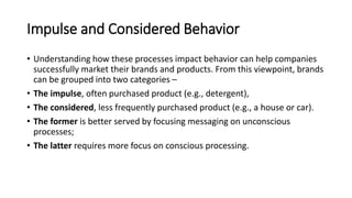Impulse and Considered Behavior
• Understanding how these processes impact behavior can help companies
successfully market their brands and products. From this viewpoint, brands
can be grouped into two categories –
• The impulse, often purchased product (e.g., detergent),
• The considered, less frequently purchased product (e.g., a house or car).
• The former is better served by focusing messaging on unconscious
processes;
• The latter requires more focus on conscious processing.
 