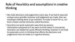 Role of Heuristics and assumptions in creative
thinking
• We make decisions and judgements every day. If we had to stop and
analyse every possible outcome and judgement we made, then we
would get nothing done or go nowhere. To make it easier for us, our
brain creates mental shortcuts called Heuristics.
• Heuristics are quick automatic ways that we process
information compared to if we were to think about it consciously.
Heuristics are helpful for quick efficient thinking, however it can lead
to systematic errors in thinking that affects the decisions and
judgements that we make (i.e. cognitive biases).
 