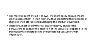 • The more frequent the ad is shown, the more easily consumers are
able to access them in their memory, thus promoting their chances of
changing their attitude and purchasing the product advertised.
• Therefore, most TV commercial ads rely heavily on heuristic
persuasions to capture the attention of the viewers as opposed to the
traditional way of hard selling by bombarding consumers with
information.
 
