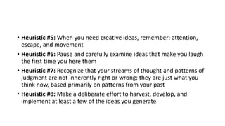 • Heuristic #5: When you need creative ideas, remember: attention,
escape, and movement
• Heuristic #6: Pause and carefully examine ideas that make you laugh
the first time you here them
• Heuristic #7: Recognize that your streams of thought and patterns of
judgment are not inherently right or wrong; they are just what you
think now, based primarily on patterns from your past
• Heuristic #8: Make a deliberate effort to harvest, develop, and
implement at least a few of the ideas you generate.
 