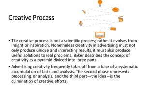 Creative Process
• The creative process is not a scientific process; rather it evolves from
insight or inspiration. Nonetheless creativity in advertising must not
only produce unique and interesting results, it must also produce
useful solutions to real problems. Baker describes the concept of
creativity as a pyramid divided into three parts.
• Advertising creativity frequently takes off from a base of a systematic
accumulation of facts and analysis. The second phase represents
processing, or analysis, and the third part—the idea—is the
culmination of creative efforts.
 