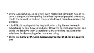 • Every successful ad, sales letter, even marketing campaign has, at its
core, a unique and compelling idea that captured people’s attention,
made them want to find out more and allowed them to embrace the
product.
• It is difficult to pinpoint the inspiration for a big idea or to teach
advertising people how to find one. However, several approaches can
guide the creative team’s search for a major selling idea and offer
solutions for developing effective advertising.
• There are Some of the best-known approaches that can be pointed
out.
 