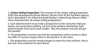 1. Unique Selling Proposition: The concept of the unique selling proposition
(USP) was developed by Rosser Reeves, former chair of the Ted Bates agency,
and is described in his influential book Reality in Advertising. Reeves noted
three characteristics of unique selling propositions:
a. Each advertisement must make a proposition to the consumer. Not just
words, not just product puffery, not just show-window advertising. Each
advertisement must say to each reader: “Buy this product and you will get
this benefit.”
b. The proposition must be one that the competition either cannot or does
not offer. It must be unique either in the brand or in the claim.
c. The proposition must be strong enough to move the mass millions, that is,
pull over new customers to your brand.
 
