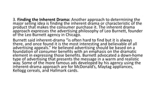 3. Finding the Inherent Drama: Another approach to determining the
major selling idea is finding the inherent drama or characteristic of the
product that makes the consumer purchase it. The inherent drama
approach expresses the advertising philosophy of Leo Burnett, founder
of the Leo Burnett agency in Chicago.
Burnett said inherent-drama “is often hard to find but it is always
there, and once found it is the most interesting and believable of all
advertising appeals.” He believed advertising should be based on a
foundation of consumer benefits with an emphasis on the dramatic
element in expressing those benefits. Burnett advocated a down-home
type of advertising that presents the message in a warm and realistic
way. Some of the more famous ads developed by his agency using the
inherent-drama approach are for McDonald’s, Maytag appliances,
Kellogg cereals, and Hallmark cards.
 
