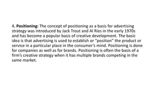 4. Positioning: The concept of positioning as a basis for advertising
strategy was introduced by Jack Trout and Al Ries in the early 1970s
and has become a popular basis of creative development. The basic
idea is that advertising is used to establish or “position” the product or
service in a particular place in the consumer’s mind. Positioning is done
for companies as well as for brands. Positioning is often the basis of a
firm’s creative strategy when it has multiple brands competing in the
same market.
 