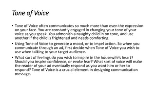 Tone of Voice
• Tone of Voice often communicates so much more than even the expression
on your face. You are constantly engaged in changing your tone of your
voice as you speak. You admonish a naughty child in on tone, and use
another if the child is frightened and needs comforting.
• Using Tone of Voice to generate a mood, or to impel action. So when you
communicate through an ad, first decide when Tone of Voice you wish to
use when talking to your target audience.
• What sort of feelings do you wish to inspire in the housewife’s heart?
Should you inspire confidence, or evoke fear? What sort of voice will make
the reader of your ad eventually respond as you want him or her to
respond? Tone of Voice is a crucial element in designing communication
message.
 