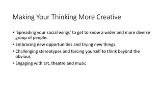 Making Your Thinking More Creative
• ‘Spreading your social wings’ to get to know a wider and more diverse
group of people.
• Embracing new opportunities and trying new things.
• Challenging stereotypes and forcing yourself to think beyond the
obvious
• Engaging with art, theatre and music
 